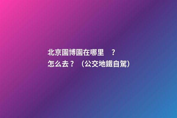 北京園博園在哪里？怎么去？（公交+地鐵+自駕）